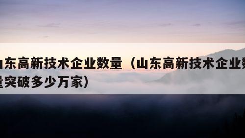 山东高新技术企业数量（山东高新技术企业数量突破多少万家）