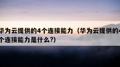 华为云提供的4个连接能力（华为云提供的4个连接能力是什么?）