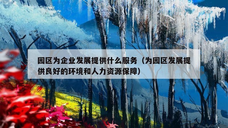 园区为企业发展提供什么服务（为园区发展提供良好的环境和人力资源保障）