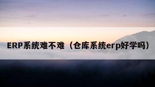 ERP系统难不难（仓库系统erp好学吗）