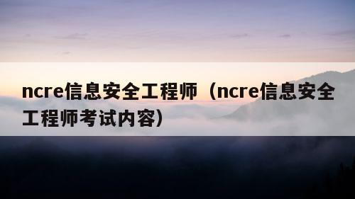 ncre信息安全工程师（ncre信息安全工程师考试内容）