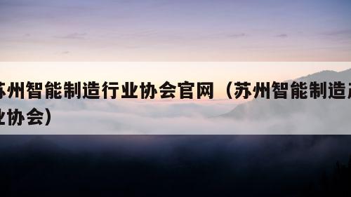 苏州智能制造行业协会官网（苏州智能制造产业协会）