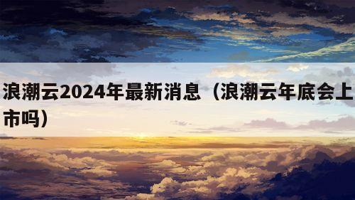 浪潮云2024年最新消息（浪潮云年底会上市吗）