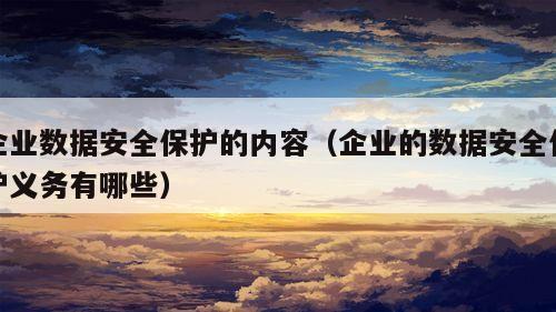 企业数据安全保护的内容（企业的数据安全保护义务有哪些）