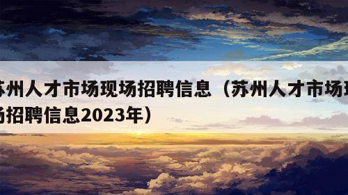 苏州人才市场现场招聘信息（苏州人才市场现场招聘信息2023年）