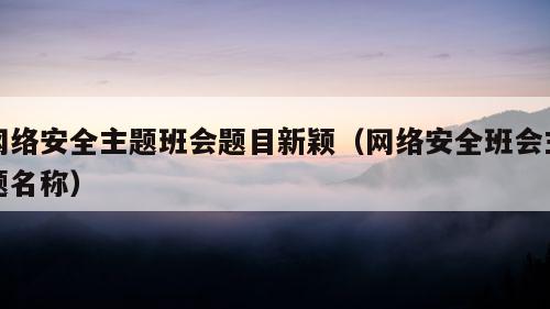 网络安全主题班会题目新颖（网络安全班会主题名称）