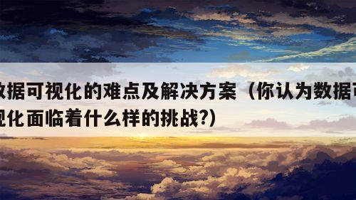 数据可视化的难点及解决方案（你认为数据可视化面临着什么样的挑战?）