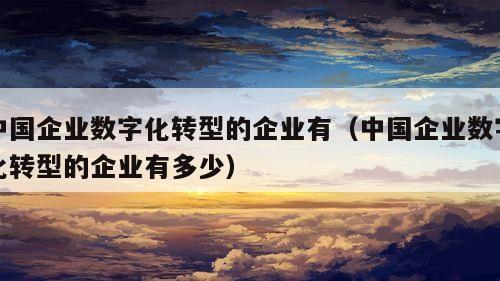 中国企业数字化转型的企业有（中国企业数字化转型的企业有多少）