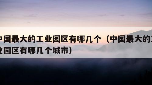 中国最大的工业园区有哪几个（中国最大的工业园区有哪几个城市）