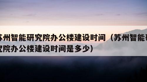 苏州智能研究院办公楼建设时间（苏州智能研究院办公楼建设时间是多少）